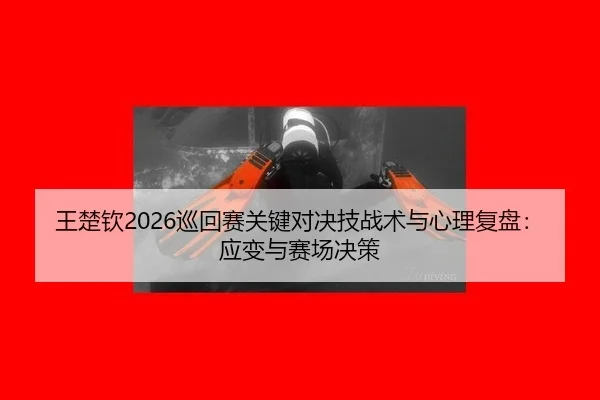 王楚钦2026巡回赛关键对决技战术与心理复盘：应变与赛场决策